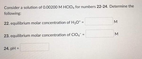 Consider a solution of 0.00200M HCIO, for numbers 22-24. Determine the
following:
M
22. equilibrium molar concentration of H3O* =
M.
23. equilibrium molar concentration of CIO4=
24. pH =
