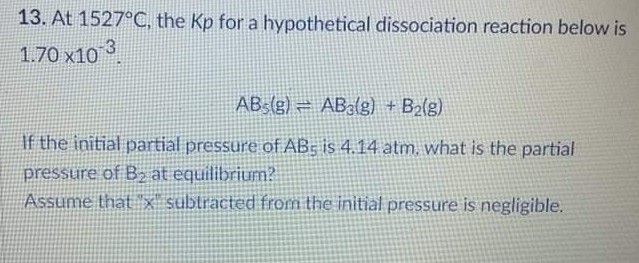 13. At 1527°C, the Kp for a hypothetical dissociation reaction below is
1.70 x10 3
AB3(g) = AB3(g) +B2(g)
If the initial partial pressure of AB; is 4.14 atm, what is the partial
pressure of B2 at equilibrium?
Assume that x subtracted from the initial pressure is negligible.
