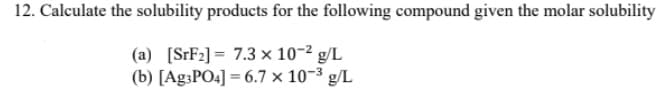 12. Calculate the solubility products for the following compound given the molar solubility
(a) [SrF2] = 7.3 × 10-2 g/L
(b) [Ag3PO4] = 6.7 × 10-3 g/L
