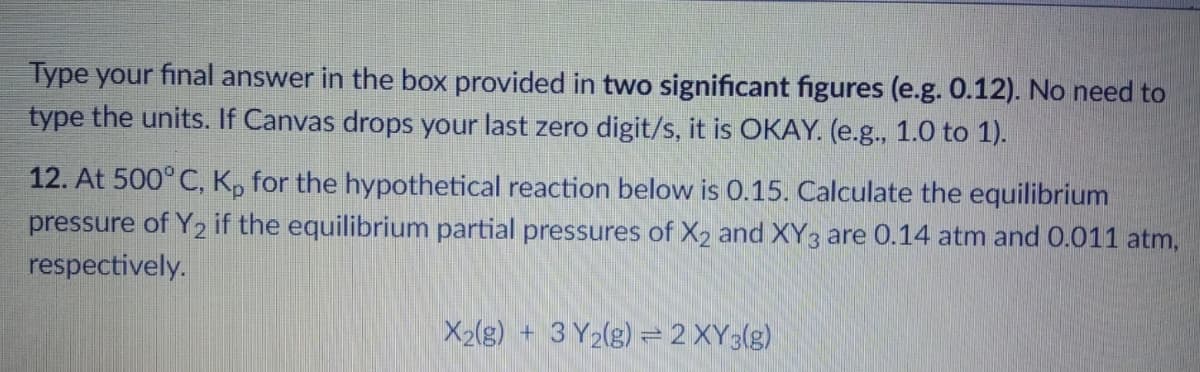 Type your final answer in the box provided in two significant figures (e.g. 0.12). No need to
type the units. If Canvas drops your last zero digit/s, it is OKAY. (e.g., 1.0 to 1).
12. At 500° C, K, for the hypothetical reaction below is 0.15. Calculate the equilibrium
pressure of Y2 if the equilibrium partial pressures of X2 and XY3 are 0.14 atm and 0.011 atm,
respectively.
X2(g) + 3 Y2(g) =2 XY3(g)
