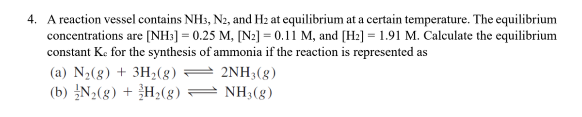 4. A reaction vessel contains NH3, N2, and H2 at equilibrium at a certain temperature. The equilibrium
concentrations are [NH3] = 0.25 M, [N2] = 0.11 M, and [H2] = 1.91 M. Calculate the equilibrium
constant Kc for the synthesis of ammonia if the reaction is represented as
(a) N2(g) + 3H2(g)
2NH3(g)
(b) N2(g) + H2(g)
= NH3(8)
