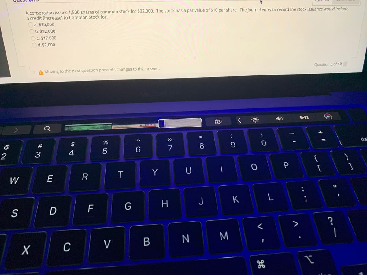 A corporation issues 1,500 shares of common stock for $32,000. The stock has a par value of $10 per share. The journal entry to record the stock issuance would include
a credit (increase) to Common Stock for:
Oa. $15,000
Ob. $32,000
Oc. $17,000
Od. $2,000
A Moving to the next question prevents changes to this answer,
Question 3 of 10
&
@
#
$
de
6.
7
8
2
3
4
}
P
Y
U
E
R
%3D
G
H
J
K
S
D
F
V
V
B
ミ
