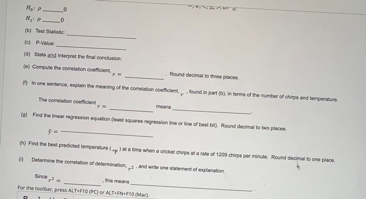 Ho: P _0
H1: P _0
(b) Test Statistic:
(c) P-Value:
(d) State and Interpret the final conclusion:
(e) Compute the correlation coefficient,
r 3D
Round decimal to three places.
(f) In one sentence, explain the meaning of the correlation coefficient,
found in part (b), in terms of the number of chirps and temperature.
The correlation coefficient
means
r 3D
(g)
Find the linear regression equation (least squares regréssion line or line of best bit). Round decimal to two places.
ŷ =
(h) Find the best predicted temperature (on ) at a time when a cricket chirps at a rate of 1209 chirps per minute. Round decimal to one place.
(i)
Determine the correlation of determination,
and write one statement of explanation.
Since
p? =
this means
For the toolbar, press ALT+F10 (PC) or ALT+FN+F10 (Mac).
