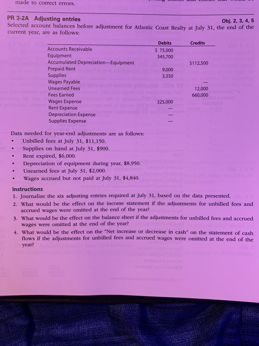 made to correct errors,
PR 3-2A Adjusting entries
Selected account balances before adjustment for Atlantic Coast Realty at July 31, the end of the
Obj. 2, 3, 4, 5
current year, are as follows:
Debits
Credits
Accounts Receivable
$ 75,000
Equipment
Accumulated Depreciation-Equipment
345,700
$112,500
Prepaid Rent
9,000
3,350
Supplies
Wages Payable
Unearned Fees
ohre
12,000
bers
Fees Earned
660,000
Wages Expense
Rent Expense
325,000
000
TR omd
Depreciation Expense
Supplies Expense
Data needed for year-end adjustments are as follows:
Unbilled fees at July 31, $11,150.
Supplies on hand at July 31, $900.
Rent expired, $6,000.
Depreciation of equipment during year, $8,950.
Unearned fees at July 31, $2,000.
Wages accrued but not paid at July 31, $4,840.
das
devisoRatnugA
ON 26
Instructions
1. Journalize the six adjusting entries required at July 31, based on the data presented.
2. What would be the effect on the income statement if the adjustments for unbilled fees and
accrued wages were omitted at the end of the year?
3. What would be the effect on the balance sheet if the adjustments for unbilled fees and accrued
wages were omitted at the end of the year?
4. What would be the effect on the “Net increase or decrease in cash" on the statement of cash
flows if the adjustments for unbilled fees and accrued wages were omitted at the end of the
year?
