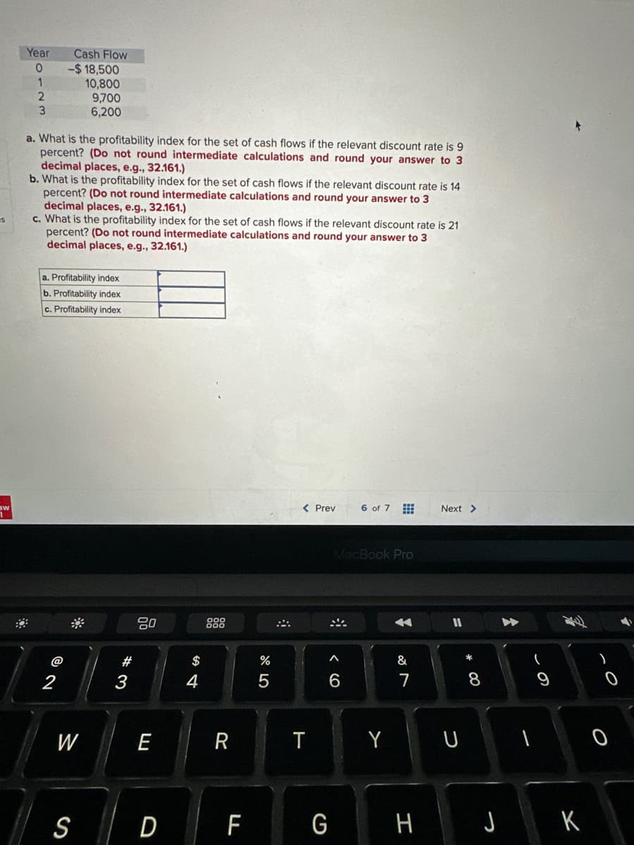 es
w
Year
0
1
2
3
Cash Flow
-$18,500
10,800
9,700
6,200
a. What is the profitability index for the set of cash flows if the relevant discount rate is 9
percent? (Do not round intermediate calculations and round your answer to 3
decimal places, e.g., 32.161.)
b. What is the profitability index for the set of cash flows if the relevant discount rate is 14
percent? (Do not round intermediate calculations and round your answer to 3
decimal places, e.g., 32.161.)
c. What is the profitability index for the set of cash flows if the relevant discount rate is 21
percent? (Do not round intermediate calculations and round your answer to 3
decimal places, e.g., 32.161.)
@
a. Profitability index
b. Profitability index
c. Profitability index
W
#3
80
E
S D
$
4
R
F
%
5
< Prev
T
A
MacBook Pro
6
G
6 of 7
Y
4
&
7
H
Next >
11
U
8
O
J K
4