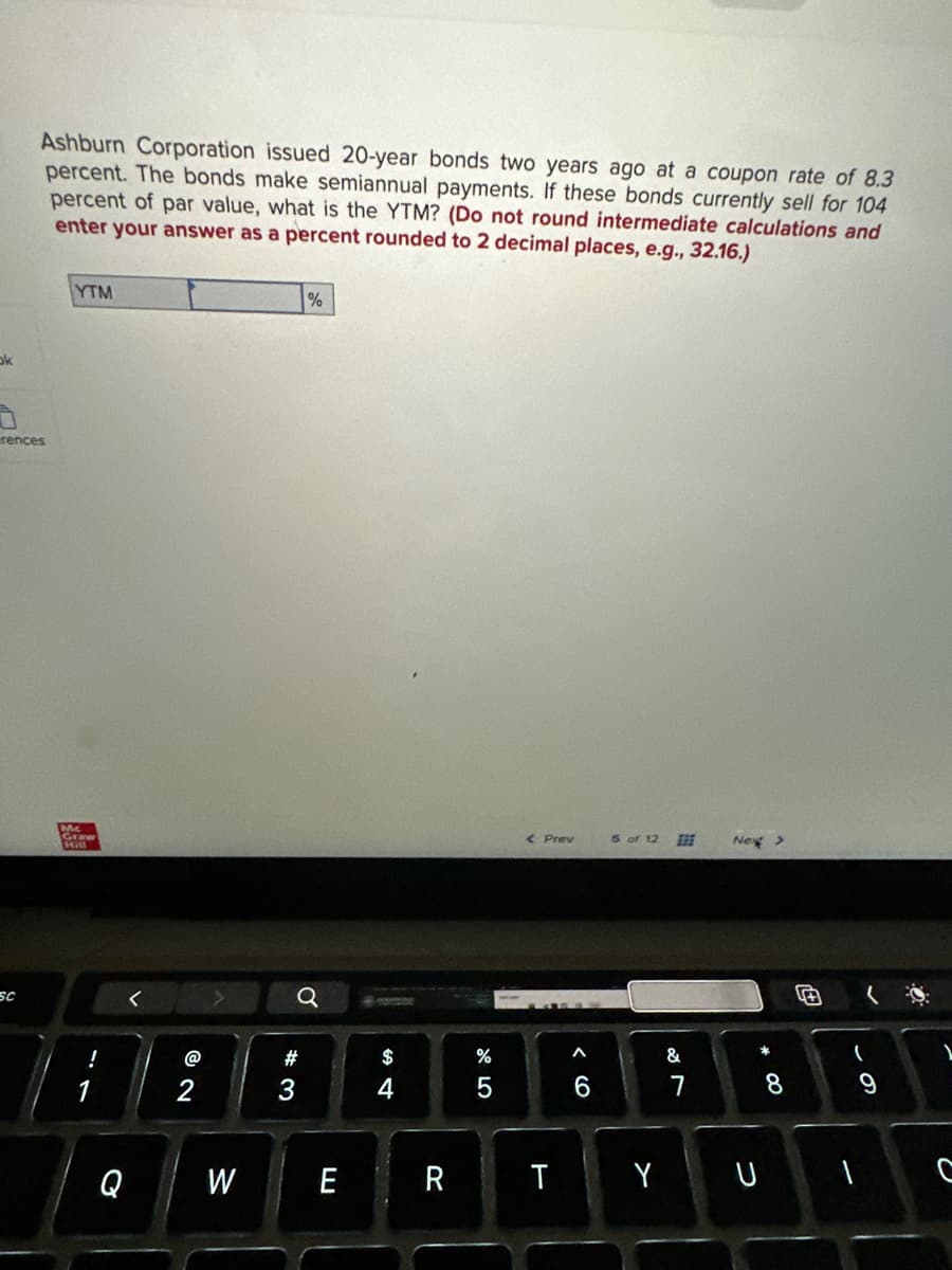 ok
Ashburn Corporation issued 20-year bonds two years ago at a coupon rate of 8.3
percent. The bonds make semiannual payments. If these bonds currently sell for 104
percent of par value, what is the YTM? (Do not round intermediate calculations and
enter your answer as a percent rounded to 2 decimal places, e.g., 32.16.)
rences
SC
YTM
Mc
Graw
Hitl
Q
W
Q
#
%
3
E
$
4
R
%
5
< Prev
T
6
5 of 12
&
7
Next >
Y U
8
#
(
9
1
1