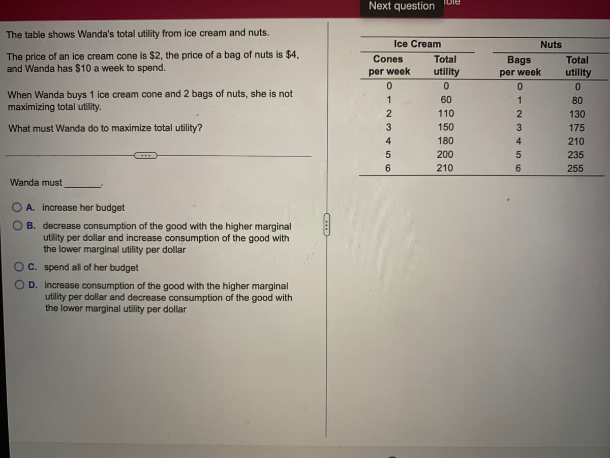 Ible
Next question
The table shows Wanda's total utility from ice cream and nuts.
Ice Cream
Nuts
The price of an ice cream cone is $2, the price of a bag of nuts is $4,
and Wanda has $10 a week to spend.
Cones
Total
Bags
Total
per week
utility
per week
utility
When Wanda buys 1 ice cream cone and 2 bags of nuts, she is not
maximizing total utility.
1
60
80
110
130
What must Wanda do to maximize total utility?
150
175
4
180
4
210
200
235
210
255
Wanda must
O A. increase her budget
O B. decrease consumption of the good with the higher marginal
utility per dollar and increase consumption of the good with
the lower marginal utility per dollar
O C. spend all of her budget
D. increase consumption of the good with the higher marginal
utility per dollar and decrease consumption of the good with
the lower marginal utility per dollar
O123 ¢56
O O
