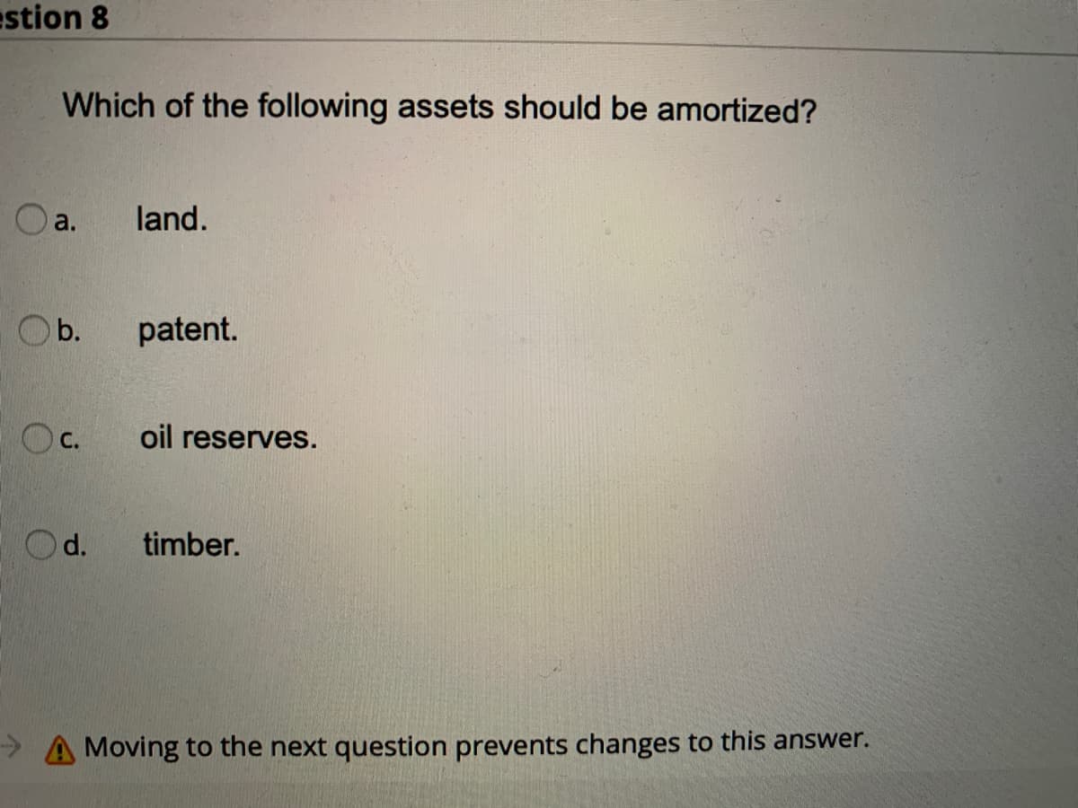 estion 8
Which of the following assets should be amortized?
Oa.
land.
O b.
patent.
Oc.
oil reserves.
O d.
timber.
->
Moving to the next question prevents changes to this answer.
