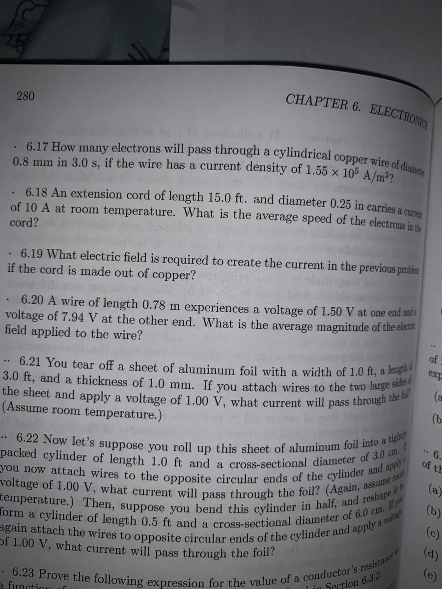 voltage of 1.00 V, what current will pass through the foil? (Again, assume room
form a cylinder of length 0.5 ft and a cross-sectional diameter of 6.0 cm. If yo
temperature.) Then, suppose you bend this cylinder in half, and reshape ir
packed cylinder of length 1.0 ft and a cross-sectional diameter of 3.0 cm.
the sheet and apply a voltage of 1.00 V, what current will pass through the ful
6.17 How many electrons will pass through a cylindrical copper wire of diameter
you now attach wires to the opposite circular ends of the cylinder and apply
6.22 Now let's suppose you roll up this sheet of aluminum foil into a tight|)
CHAPTER 6. ELECTRONIC
280
0.8 mm in 3.0 s, if the wire has a current density of 1.55 × 105 A/m22
. 6.18 An extension cord of length 15.0 ft. and diameter 0.25 in carries a cu
of 10 A at room temperature. What is the average speed of the electrons in te
cord?
6.19 What electric field is required to create the current in the previous problen
if the cord is made out of copper?
6.20 A wire of length 0.78 m experiences a voltage of 1.50 V at one end anda
voltage of 7.94 V at the other end. What is the average magnitude of the electr
field applied to the wire?
of
6.21 You tear off a sheet of aluminum foil with a width of 1.0 ft, a leng
3.0 ft, and a thickness of 1.0 mm. If you attach wires to the two large
exp
..
(a
(Assume room temperature.)
(b-
• 6
of th
(a)
(b)
(c)
of 1.00 V, what current will pass through the foil?
(d)
a function.
Lin Section 6.3.2:
