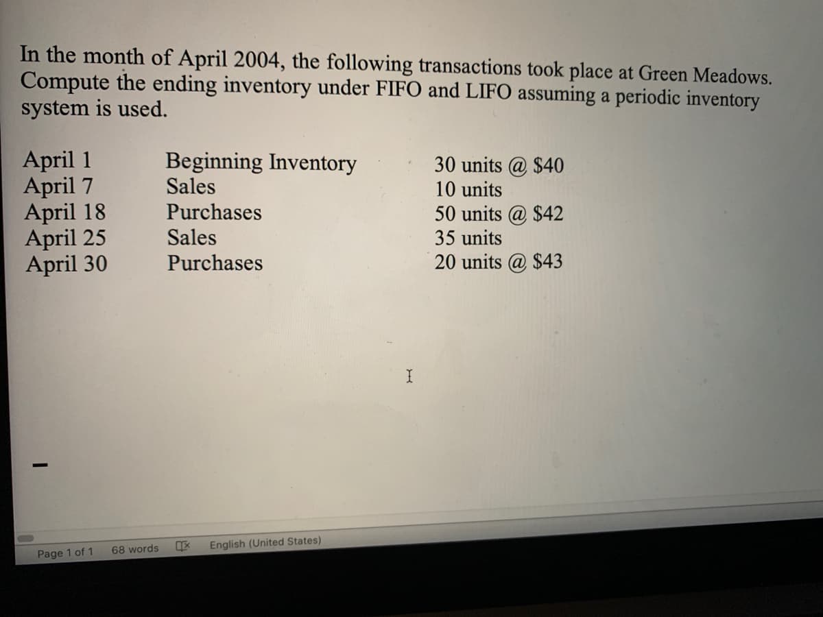 In the month of April 2004, the following transactions took place at Green Meadows.
Compute the ending inventory under FIFO and LIFO assuming a periodic inventory
system is used.
April 1
April 7
April 18
April 25
April 30
Beginning Inventory
Sales
30 units @ $40
10 units
Purchases
50 units @ $42
35 units
20 units @ $43
Sales
Purchases
68 words
English (United States)
Page 1 of 1
