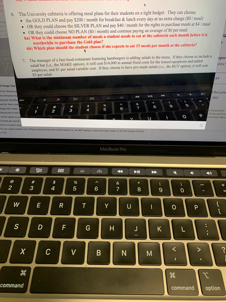 byce,
6. The University cafeteria is offering meal plans for their students on a tight budget. They can choose:
the GOLD PLAN and pay $200/month for breakfast & lunch every day at no extra charge (S0/meal)
• OR they could choose the SILVER PLAN and pay $40 / month for the rights to purchase meals at $4/meal
• OR they could choose NO PLAN ($0/month) and continue paying an average of $6 per meal.
6a) What is the minimum number of meals a student needs to eat at the cafeteria each month before it is
worthwhile to purchase the Gold plan?
6b) Which plan should the student choose if she expects to eat 15 meals per month at the cafeteria?
+
d Image Text:
enver (fixed cos
nce between the
oduced? 5b) Whic esc
ans for their stud
harge ($0/ meal).
choose NO PLAN (
at the cafeteria ead
5 meals per month
ose to include a salac
$1 per salad variable cost. If they choose to have pre-made salads (i.e., the BUY option), it will cost $3 per salad. 1 2 # 3 20 $ 4 www.%5H6
780
2
W
7. The manager of a fast-food restaurant featuring hamburgers is adding salads to the menu. If they choose to include a
salad bar (i.e., the MAKE option), it will cost $14,000 in annual fixed costs for the leased equipment and added
employee, and $1 per salad variable cost. If they choose to have pre-made salads (i.e., the BUY option), it will cost
$3 per salad.
S
X
command
1
#3
!
1
E
1
D
2
C
$
4
000
R
20
F
80
#
3
%
5
V
4
T
888
$
G
6
%
5
B
MacBook Pro
Y
6
H
4
&
7
U
N
A
&
7
▶II
00 *
8
|
כ
PI
U
▶
8
-
M
►
D
(
9
K
(
9
4
0
<
I
O
)
- O
O
0
L
P
P
command
#
V
ERT
3
I
t and question
34 minutes for p
P romotional offers.
xper
utes."
>
t this cycle
2022
ww
U
[
option
+
?
