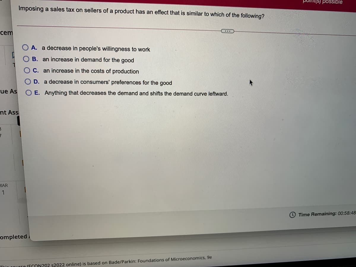 poin(s) possible
Imposing a sales tax on sellers of a product has an effect that is similar to which of the following?
cem
A. a decrease in people's willingness to work
B. an increase in demand for the good
C. an increase in the costs of production
O D. a decrease in consumers' preferences for the good
ue As
O E. Anything that decreases the demand and shifts the demand curve leftward.
nt Ass
ЛAR
1
O Time Remaining: 00:58:48
ompleted
(ECON202 $2022 online) is based on Bade/Parkin: Foundations of Microeconomics, 9e
оо
