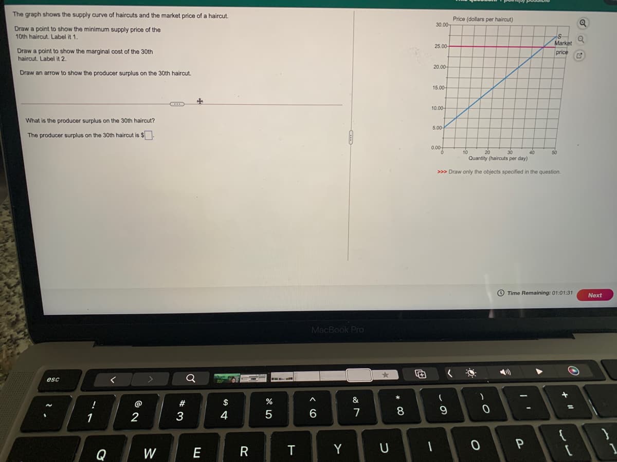 The graph shows the supply curve of haircuts and the market price of a haircut.
Price (dollars per haircut)
30.00-
Draw a point to show the minimum supply price of the
10th haircut. Label it 1.
Market
25.00
Draw a point to show the marginal cost of the 30th
haircut. Label it 2.
price
20.00-
Draw an arrow to show the producer surplus on the 30th haircut.
15.00-
10.00-
What is the producer surplus on the 30th haircut?
5.00-
The producer surplus on the 30th haircut is $
0.00-
10
20
40
Quantity (haircuts per day)
>>> Draw only the objects specified in the question.
O Time Remaining: 01:01:31
Next
MacBook Pro
esc
@
#
$
%
&
%3D
1
2
3
4
6
7
8
P
Q
W
E
R
Y
