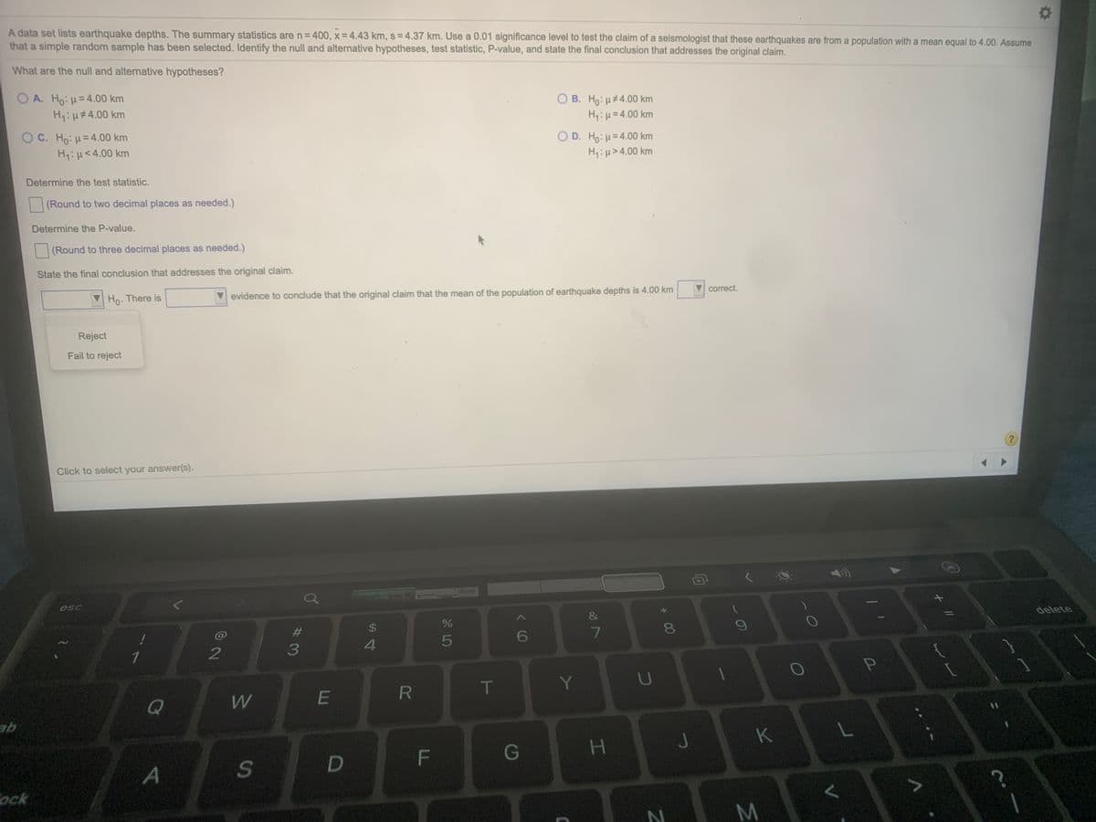 A data set lists earthquake depths. The summary statistics are n=400, x = 4.43 km, s = 4.37 km. Use a 0.01 significance level to test the claim of a seismologist that these earthquakes are from a population with a mean equal to 4.00. Assume
that a simple random sample has been selected. Identify the null and alternative hypotheses, test statistic, P-value, and state the final conclusion that addresses the original claim.
What are the null and alternative hypotheses?
ΟΑ H9: μ= 4.00 km
H:H#4.00 km
O B. Ho: µ#4.00 km
H:µ=4.00 km
O C. Ho: H=4.00 km
H:H<4.00 km
O D. Ho: µ= 4.00 km
H:µ>4.00 km
Determine the test statistic.
(Round to two decimal places as needed.)
Determine the P-value.
(Round to three decimal places as needed.)
State the final conclusion that addresses the original claim.
correct.
Ho- There is
evidence to conclude that the original claim that the mean of the population of earthquake depths is 4.00 km
Reject
Fail to reject
Click to select your answer(s).
esc
delete
23
2$
6
3
T
Y
Q
W
K
G
D
A
ock
P
* 00
HI
F.
R
SI
