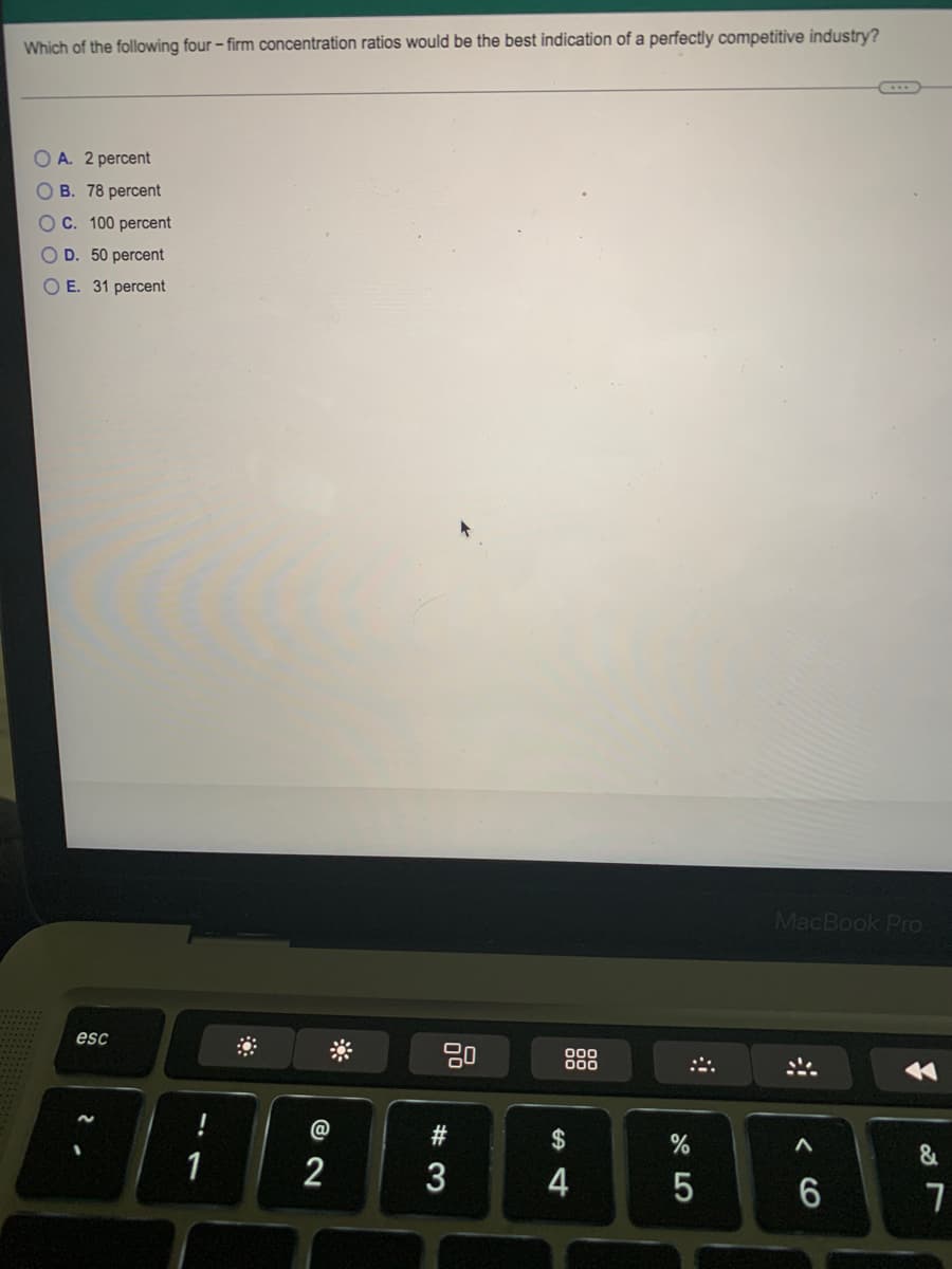 Which of the following four – firm concentration ratios would be the best indication of a perfectly competitive industry?
A. 2 percent
B. 78 percent
OC. 100 percent
D. 50 percent
O E. 31 percent
MacBook Pro
esc
80
000
1
@
2$
&
1
2
3
4
w #
< CO
