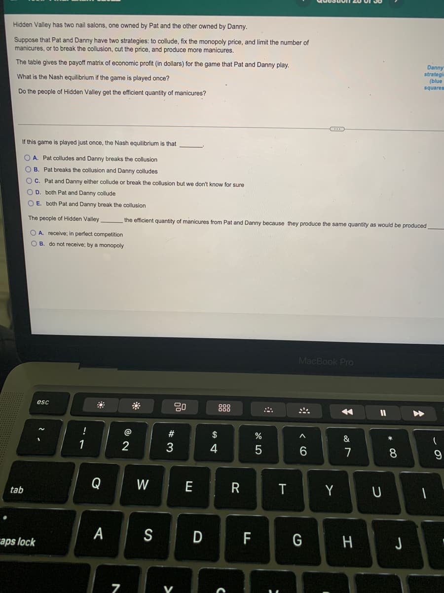 Hidden Valley has two nail salons, one owned by Pat and the other owned by Danny.
Suppose that Pat and Danny have two strategies: to collude, fix the monopoly price, and limit the number of
manicures, or to break the collusion, cut the price, and produce more manicures.
The table gives the payoff matrix of economic profit (in dollars) for the game that Pat and Danny play.
Danny
strategi
(blue
What is the Nash equilibrium if the game is played once?
squares
Do the people of Hidden Valley get the efficient quantity of manicures?
If this game is played just once, the Nash equilibrium is that
O A. Pat colludes and Danny breaks the collusion
O B. Pat breaks the collusion and Danny colludes
O C. Pat and Danny either collude or break the collusion but we don't know for sure
O D. both Pat and Danny collude
O E. both Pat and Danny break the collusion
The people of Hidden Valley
the efficient quantity of manicures from Pat and Danny because they produce the same quantity as would be produced
O A. receive; in perfect competition
O B. do not receive; by a monopoly
MacBook Pro
esc
888
:::
!
@
#
$
&
1
2
4
7
8
Q
W
E
tab
Y
U
一
A
S
D
G H
raps lock
F
R
