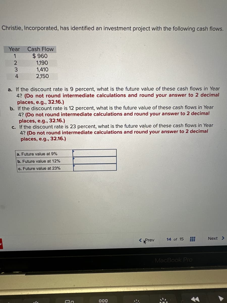 Christie, Incorporated, has identified an investment project with the following cash flows.
Year
1
2
3
4
Cash Flow
$960
1,190
1,410
2,150
a. If the discount rate is 9 percent, what is the future value of these cash flows in Year
4? (Do not round intermediate calculations and round your answer to 2 decimal
places, e.g., 32.16.)
b. If the discount rate is 12 percent, what is the future value of these cash flows in Year
4? (Do not round intermediate calculations and round your answer to 2 decima!
places, e.g., 32.16.)
c. If the discount rate is 23 percent, what is the future value of these cash flows in Year
4? (Do not round intermediate calculations and round your answer to 2 decimal
places, e.g., 32.16.)
a. Future value at 9%
b. Future value at 12%
c. Future value at 23%
On
000
< Prev
14 of 15
---
#
MacBook Pro
*
Next >