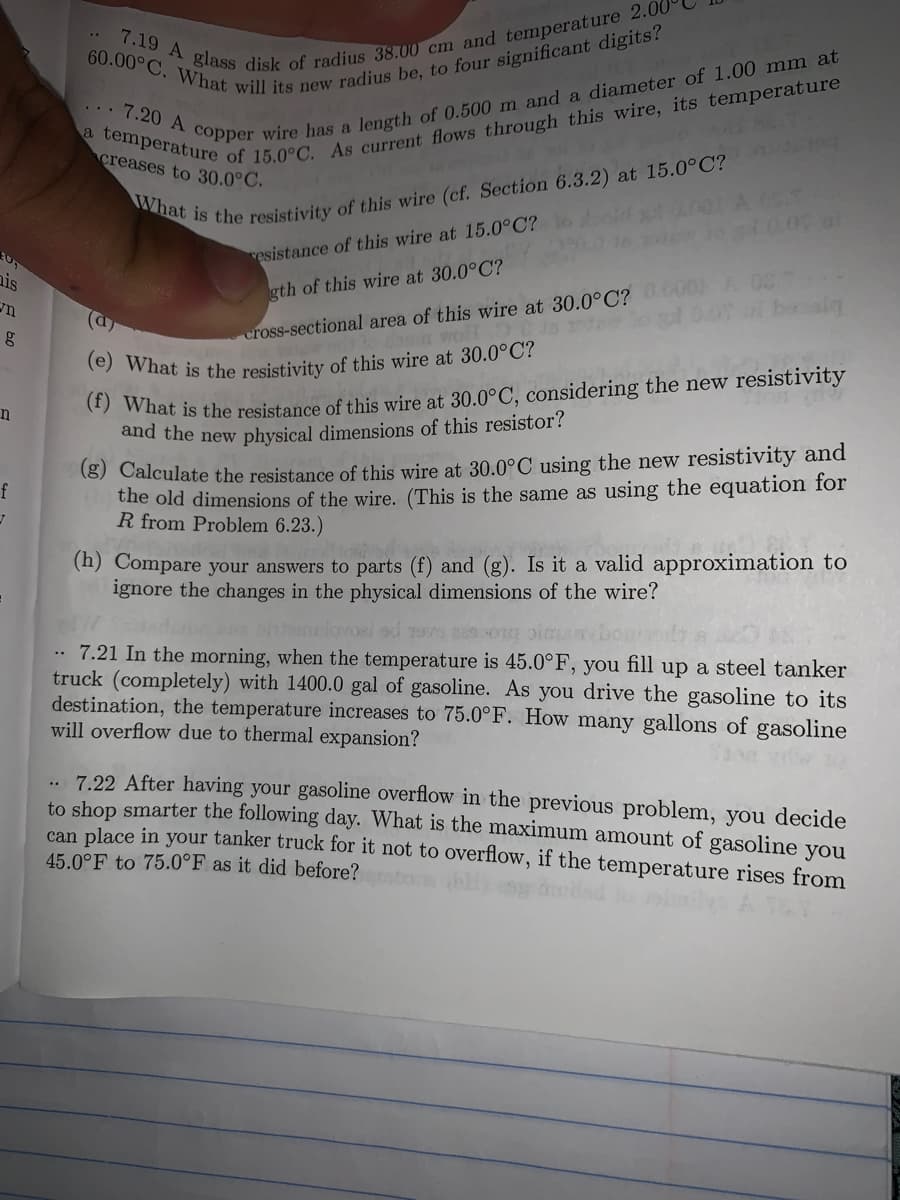 (e) What is the resistivity of this wire at 30.0°C?
7.20 A copper wire has a
length of 0.500 m and a diameter of 1.00 mm at
creases to 30.0°C.
vesistance of this wire at 15.0°C?
ais
gth of this wire at 30.0°C?
i besiq
(a
cross-sectional area of this wire at 30.0°C?
what is the resistance of this wire at 30.0°C, considering the new resistivity
and the new physical dimensions of this resistor?
(8) Calculate the resistance of this wire at 30.0°C using the new resistivity and
the old dimensions of the wire. (This is the same as using the equation for
R from Problem 6.23.)
(h) Compare your answers to parts (f) and (g). Is it a valid approximation to
ignore the changes in the physical dimensions of the wire?
7.21 In the morning, when the temperature is 45.0°F, you fill up a steel tanker
truck (completely) with 1400.0 gal of gasoline. As you drive the gasoline to its
destination, the temperature increases to 75.0°F. How many gallons of gasoline
will overflow due to thermal expansion?
..
.. 7.22 After having your gasoline overflow in the previous problem, you decide
to shop smarter the following day. What is the maximum amount of gasoline you
can place in your tanker truck for it not to overflow, if the temperature rises from
45.0°F to 75.0°F as it did before?
