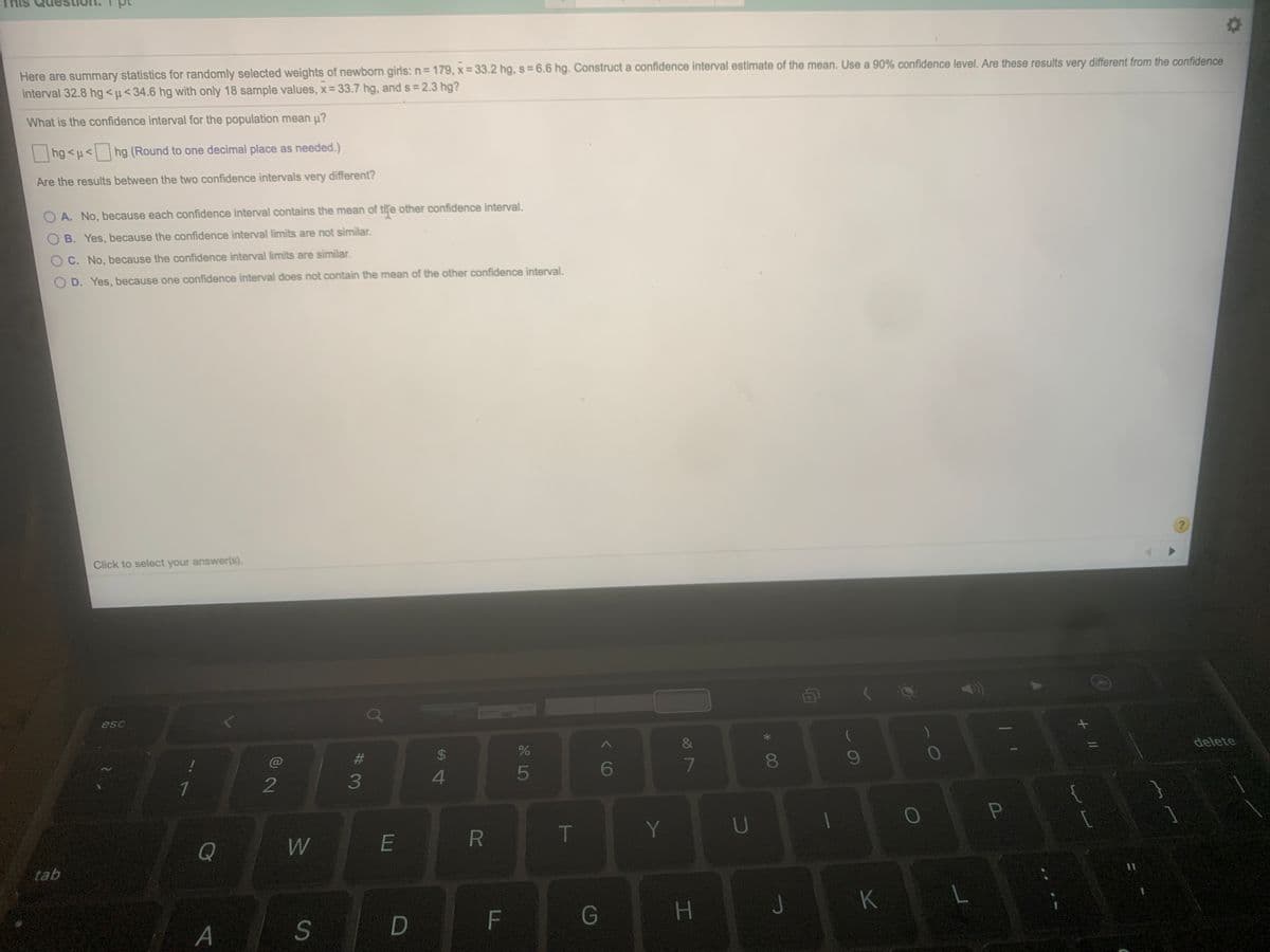 Here are summary statistics for randomly selected weights of newborn girls:n=179, x= 33.2 hg, s = 6.6 hg. Construct a confidence interval estimate of the mean. Use a 90% confidence level. Are these results very different from the confidence
interval 32.8 hg <µ< 34.6 hg with only 18 sample values, x = 33.7 hg, and s = 2.3 hg?
%3D
What is the confidence interval for the population mean µ?
hg <µ< hg (Round to one decimal place as needed.)
Are the results between the two confidence intervals very different?
A. No, because each confidence interval contains the mean of tie other confidence interval.
B. Yes, because the confidence interval limits are not similar.
C. No, because the confidence interval limits are similar.
D. Yes, because one confidence interval does not contain the mean of the other confidence interval.
Click to select your answer(s).
esc
24
%
delete
4.
5
7.
1
2
{
Y
U
Q
tab
A
S
D
F
G
J
K
00
#3
