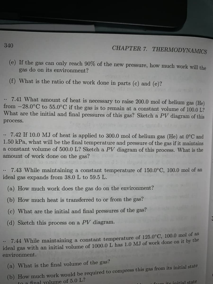 340
CHAPTER 7. THERMODYNAMICS
(e) If the gas can only reach 90% of the new pressure, how much work will the
gas do on its environment?
(f) What is the ratio of the work done in parts (c) and (e)?
.. 7.41 What amount of heat is necessary to raise 200.0 mol of helium gas (He)
from -28.0°C to 55.0°C if the gas is to remain at a constant volume of 100.0 L?
What are the initial and final pressures of this gas? Sketch a PV diagram of this
process.
7.42 If 10.0 MJ of heat is applied to 300.0 mol of helium gas (He) at 0°C and
1.50 kPa, what will be the final temperature and pressure of the gas if it maintains
a constant volume of 500.0 L? Sketch a PV diagram of this process. What is the
amount of work done on the gas? n
..
7.43 While maintaining a constant temperature of 150.0°C, 100.0 mol of an
ideal
gas expands from 38.0 L to 59.5 L.
(a) How much work does the gas do on the environment?
(b) How much heat is transferred to or from the gas?
(c) What are the initial and final pressures of the gas?
(d) Sketch this process on a PV diagram.
7.44 While maintaining a constant temperature of 125.0°C, 100.0 mol of an
ideal gas with an initial volume of 1000.0 L has 1.0 MJ of work done on it by the
environment.
..
(b) How much work would be required to compress this gas from its initial state
to a final volume of 5.0 L?
(a) What is the final volume of the gas?
fuom its initial state
