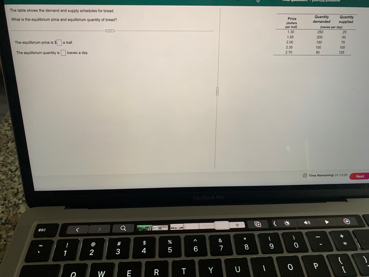 The table shows the demand and supply schedules for bread.
Quantity
demanded
Quantity
supplied
What is the equilibrium price and equilibrium quantity of bread?
Price
(dollars
per loaf)
(loaves per day)
1.30
250
25
1.65
200
50
The equilibrium price is $a loaf.
2.00
150
75
2.35
100
100
The equilibrium quantity is
loaves a day.
2.70
50
125
O Time Remaining: 01:13:20
Next
MacBook Pro
esc
B88
$
%
&
@
#
%3D
4
5
7
8
1
2
3
W
E
R
Y
