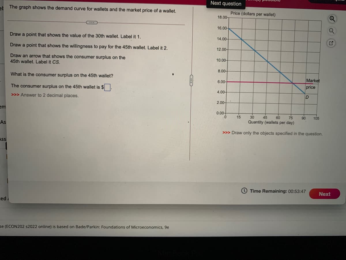 Next question
at The graph shows the demand curve for wallets and the market price of a wallet.
Price (dollars per wallet)
18.00-
16.00-
Draw a point that shows the value of the 30th wallet. Label it 1.
14.00-
Draw a point that shows the willingness to pay for the 45th wallet. Label it 2.
12.00-
Draw an arrow that shows the consumer surplus on the
45th wallet. Label it CS.
10.00-
8.00-
What is the consumer surplus on the 45th wallet?
6.00-
Market
The consumer surplus on the 45th wallet is $.
price
4.00-
>>> Answer to 2 decimal places.
2.00
em
0.00
15
30
45
60
75
90
105
As
Quantity (wallets per day)
>>> Draw only the objects specified in the question.
Ass
O Time Remaining: 00:53:47
Next
ced
se (ECON202 s2022 online) is based on Bade/Parkin: Foundations of Microeconomics, 9e
