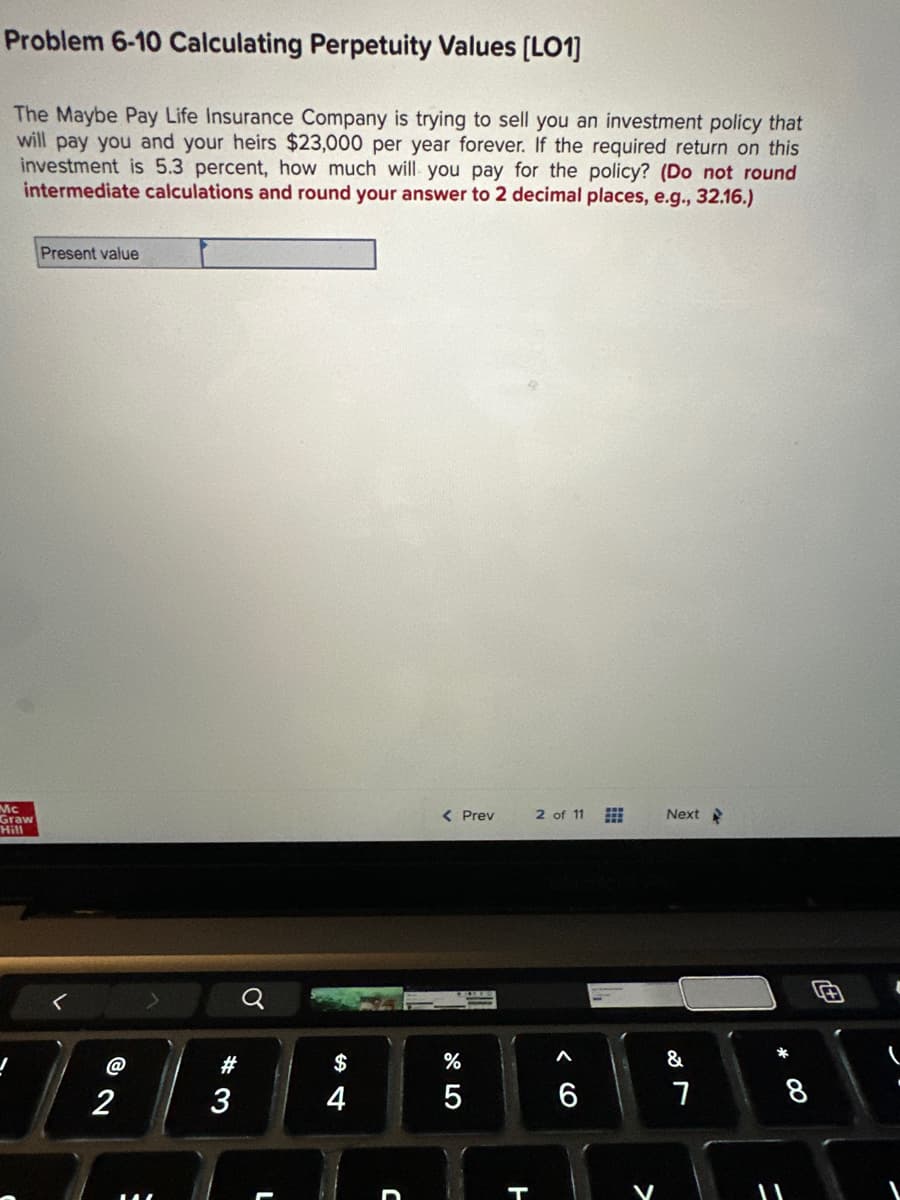Problem 6-10 Calculating Perpetuity Values [LO1]
The Maybe Pay Life Insurance Company is trying to sell you an investment policy that
will pay you and your heirs $23,000 per year forever. If the required return on this
investment is 5.3 percent, how much will you pay for the policy? (Do not round
intermediate calculations and round your answer to 2 decimal places, e.g., 32.16.)
Mc
Graw
Hill
J
Present value
@
2
#3
3
$
C
< Prev
%
5
H
2 of 11
< 6
Next
&
7
*