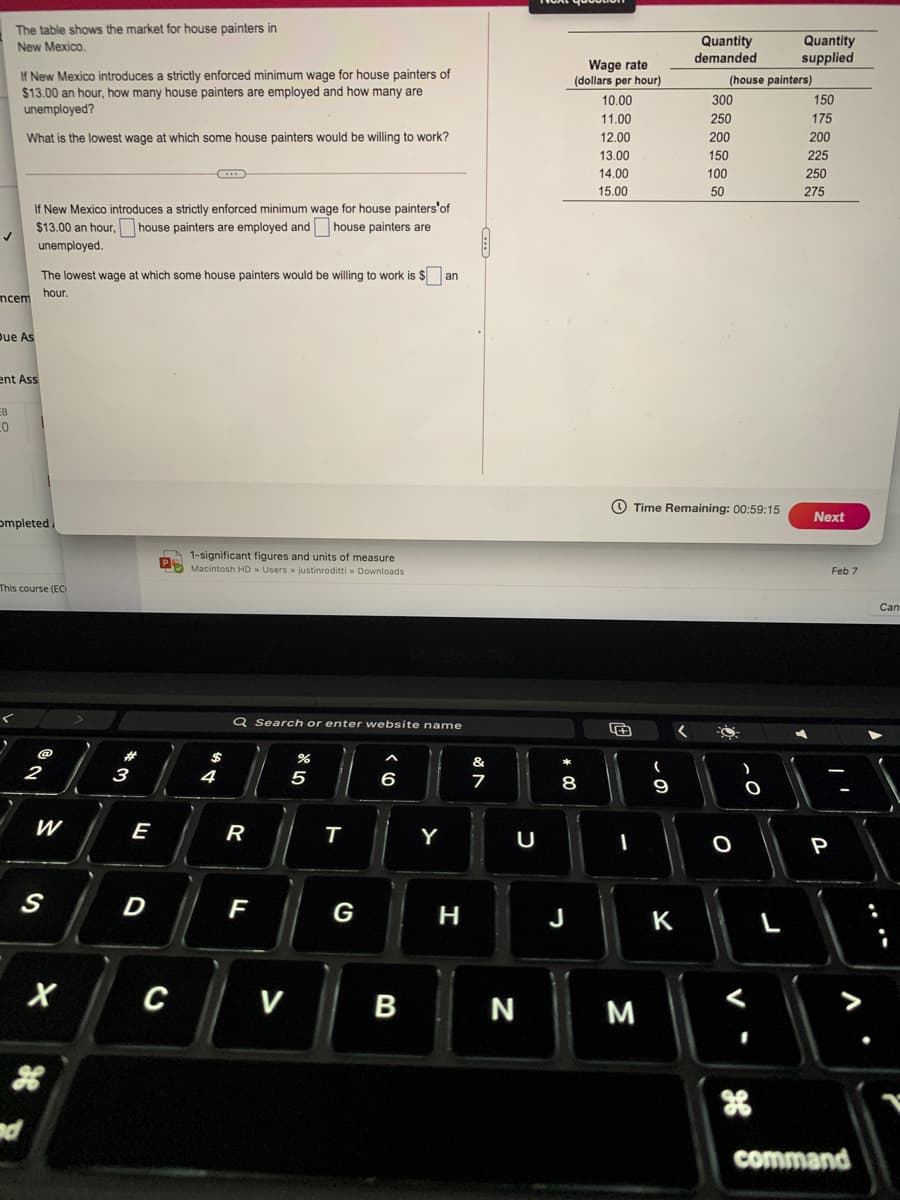 The table shows the market for house painters in
Quantity
demanded
Quantity
supplied
New Mexico.
Wage rate
(dollars per hour)
If New Mexico introduces a strictly enforced minimum wage for house painters of
$13.00 an hour, how many house painters are employed and how many are
unemployed?
(house painters)
10.00
300
150
11.00
250
175
What is the lowest wage at which some house painters would be willing to work?
12.00
200
200
13.00
150
225
14.00
100
250
15.00
50
275
If New Mexico introduces a strictly enforced minimum wage for house painters'of
$13.00 an hour, house painters are employed and house painters are
unemployed.
The lowest wage at which some house painters would be willing to work is $ an
hour.
ncem
Due As
ent Ass
EB
O Time Remaining: 00:59:15
Next
ompleted
A 1-significant figures and units of measure
PS Macintosh HD » Users » justinroditti » Downloads
Feb 7
This course (EC
Can
Q Search or enter website name
&
3
4
5
6
8
E
R
Y
U
一
P
D
F
G
H
J
K
C
V
N
M
nd
command
