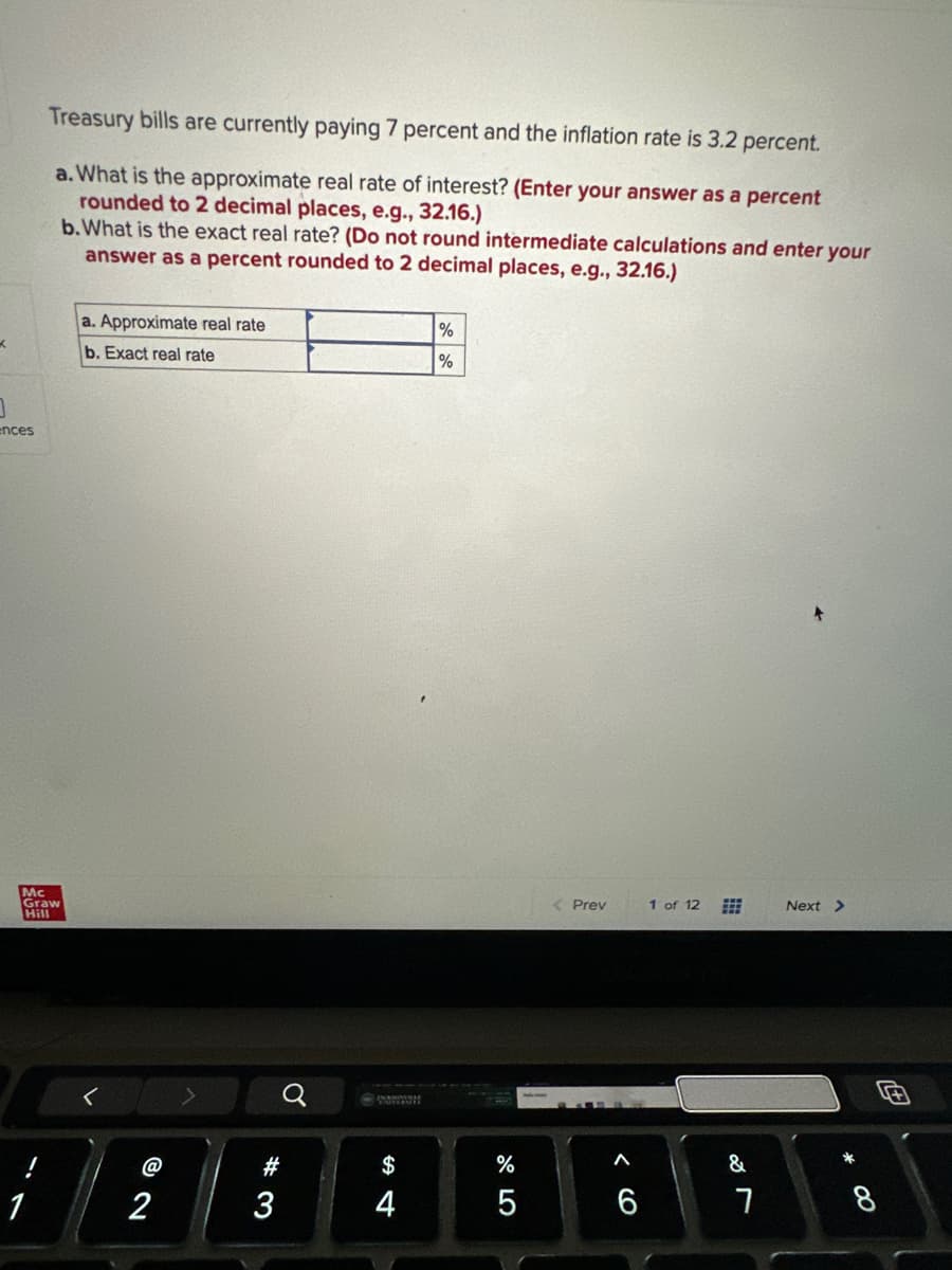 K
ences
Treasury bills are currently paying 7 percent and the inflation rate is 3.2 percent.
a. What is the approximate real rate of interest? (Enter your answer as a percent
rounded to 2 decimal places, e.g., 32.16.)
b. What is the exact real rate? (Do not round intermediate calculations and enter your
answer as a percent rounded to 2 decimal places, e.g., 32.16.)
Mc
Graw
Hill
1
a. Approximate real rate
b. Exact real rate
2
#3
3
-www
$
4
%
%
67 5°
%
5
< Prev
A
6
1 of 12
&
7
Next >
* CO
8