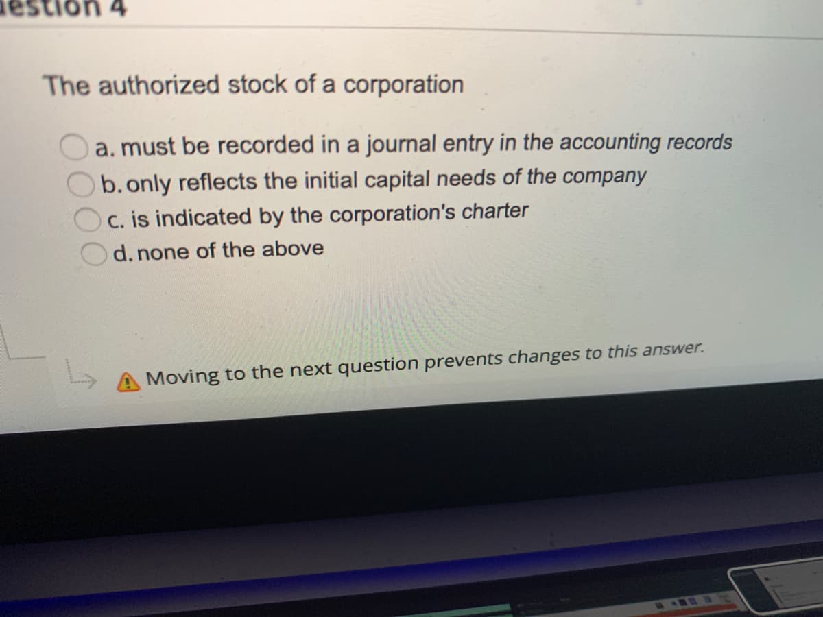 nestion 4
The authorized stock of a corporation
a. must be recorded in a journal entry in the accounting records
b. only reflects the initial capital needs of the company
C. is indicated by the corporation's charter
d. none of the above
Moving to the next question prevents changes to this answer.
