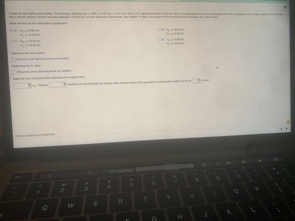 A data set lists earthquake depths. The summary statistics are n= 500, x = 6.37 km, s = 4.51 km. Use a 0.01 significance level to test the claim of a seismologist that these earthquakes are from a population with a mean equal to 6.00. Assume
that a simple random sample has been selected. Identify the null and alternative hypotheses, test statistic, P-value, and state the final conclusion that addresses the original claim.
%3D
What are the null and alternative hypotheses?
O A. Ho: H#6.00 km
H1:H=6.00 km
O B. Ho: H= 6.00 km
Hi :H>6.00 km
O C. Ho: H= 6.00 km
H1: µ<6.00 km
OD. Ho:H=6.00 km
H:µ#6.00 km
Determine the test statistic.
(Round to two decimal places as needed.)
Determine the P-value.
(Round to three decimal places as needed.)
State the final conclusion that addresses the original claim.
Ho. There is
evidence to conclude that the original claim that the mean of the population of earthquake depths is 6.00 km
correct.
Click to select your answer(s).
esc
&
%23
$
4
5
6
2
3
R
T
Y
J
K
H.
* 00
