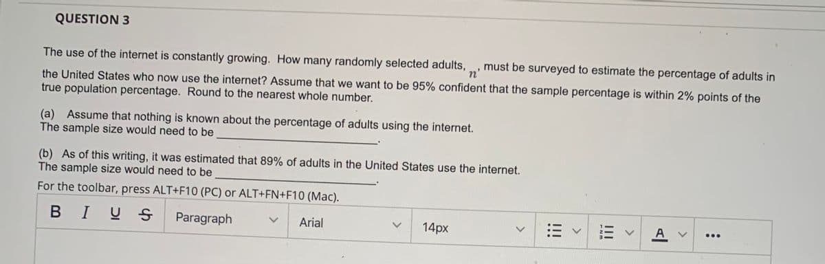 QUESTION 3
The use of the internet is constantly growing. How many randomly selected adults,
n'
must be surveyed to estimate the percentage of adults in
the United States who now use the internet? Assume that we want to be 95% confident that the sample percentage is within 2% points of the
true population percentage. Round to the nearest whole number.
(a) Assume that nothing is known about the percentage of adults using the internet.
The sample size would need to be
(b) As of this writing, it was estimated that 89% of adults in the United States use the internet.
The sample size would need to be
For the toolbar, press ALT+F10 (PC) or ALT+FN+F10 (Mac).
В I
BIUS
Paragraph
Arial
14px
A
...
<>
II
