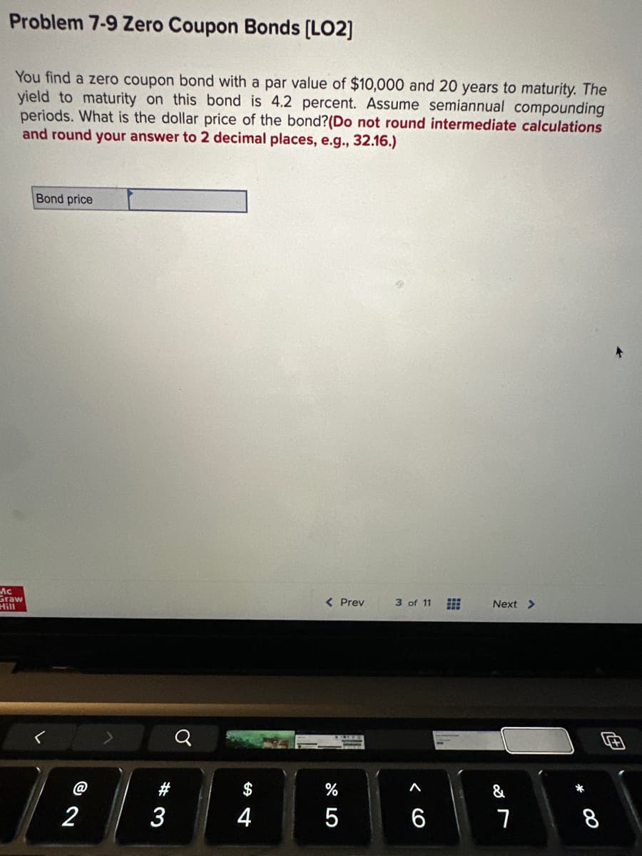 Problem 7-9 Zero Coupon Bonds [LO2]
You find a zero coupon bond with a par value of $10,000 and 20 years to maturity. The
yield to maturity on this bond is 4.2 percent. Assume semiannual compounding
periods. What is the dollar price of the bond? (Do not round intermediate calculations
and round your answer to 2 decimal places, e.g., 32.16.)
Mc
Graw
Hill
Bond price
2
#3
$
4
< Prev
%
5
3 of 11
6
⠀
Next >
&
7
8