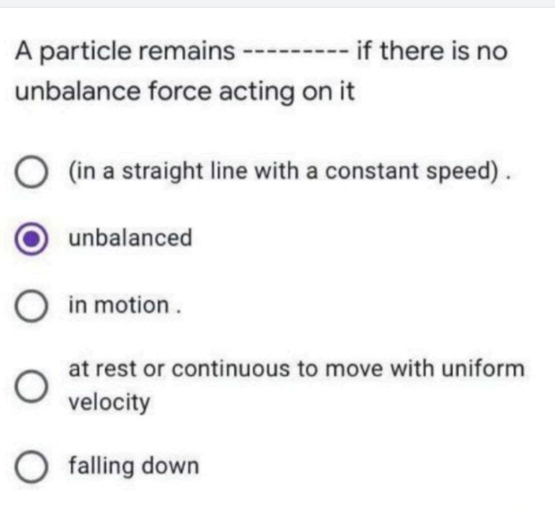 A particle remains -------
if there is no
unbalance force acting on it
(in a straight line with a constant speed).
unbalanced
in motion.
at rest or continuous to move with uniform
velocity
O falling down
