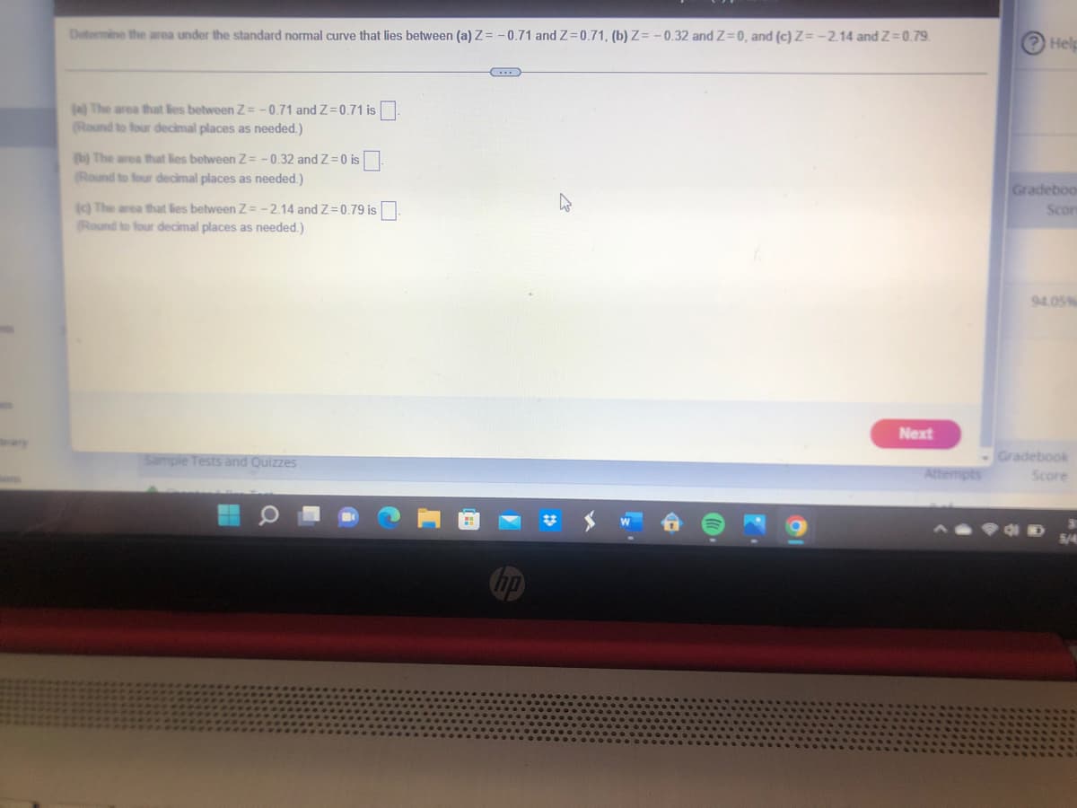 Determine the area under the standard normal curve that lies between (a) Z= -0.71 and Z=0.71, (b) Z= - 0.32 and Z=0, and (c) Z= -214 and Z=0.79.
Help
() The area that lies between Z= -0.71 and Z=0.71 is
(Round to four decimal places as needed.)
(b) The area that lies between Z = -0.32 and Z=0 is
(Round to four decimal places as needed.)
Gradeboo
9 The area that lies between Z= -2.14 and Z=0.79 is
(Round to four decimal places as needed.)
Scor
94.05%
Next
ary
Sample Tests and Quizzes
Gradebook
Attempts
Score
hp
