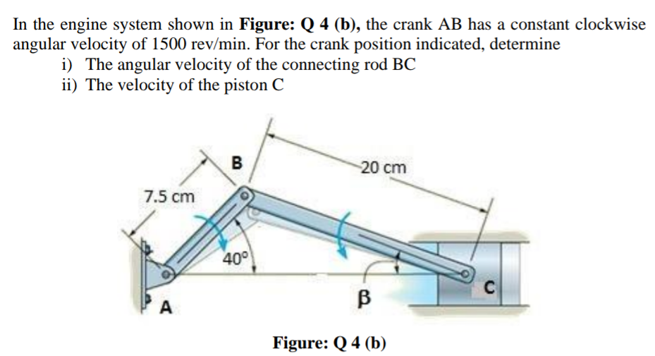 In the engine system shown in Figure: Q 4 (b), the crank AB has a constant clockwise
angular velocity of 1500 rev/min. For the crank position indicated, determine
i) The angular velocity of the connecting rod BC
ii) The velocity of the piston C
B
20 cm
7.5 cm
40°
C
B
A
Figure: Q 4 (b)
