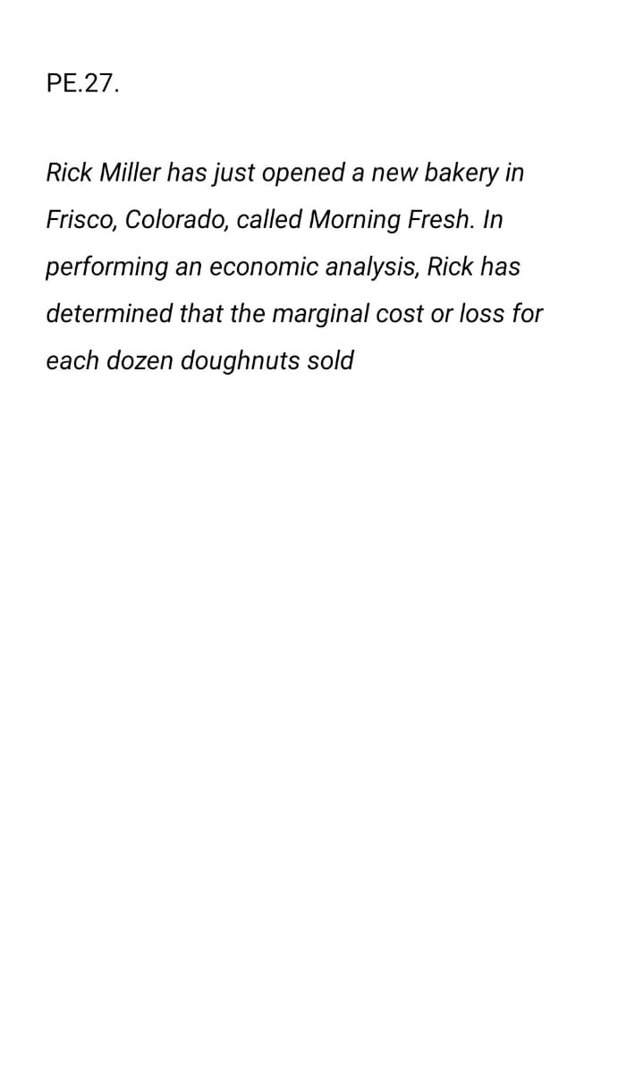 PE.27.
Rick Miller has just opened a new bakery in
Frisco, Colorado, called Morning Fresh. In
performing an economic analysis, Rick has
determined that the marginal cost or loss for
each dozen doughnuts sold
