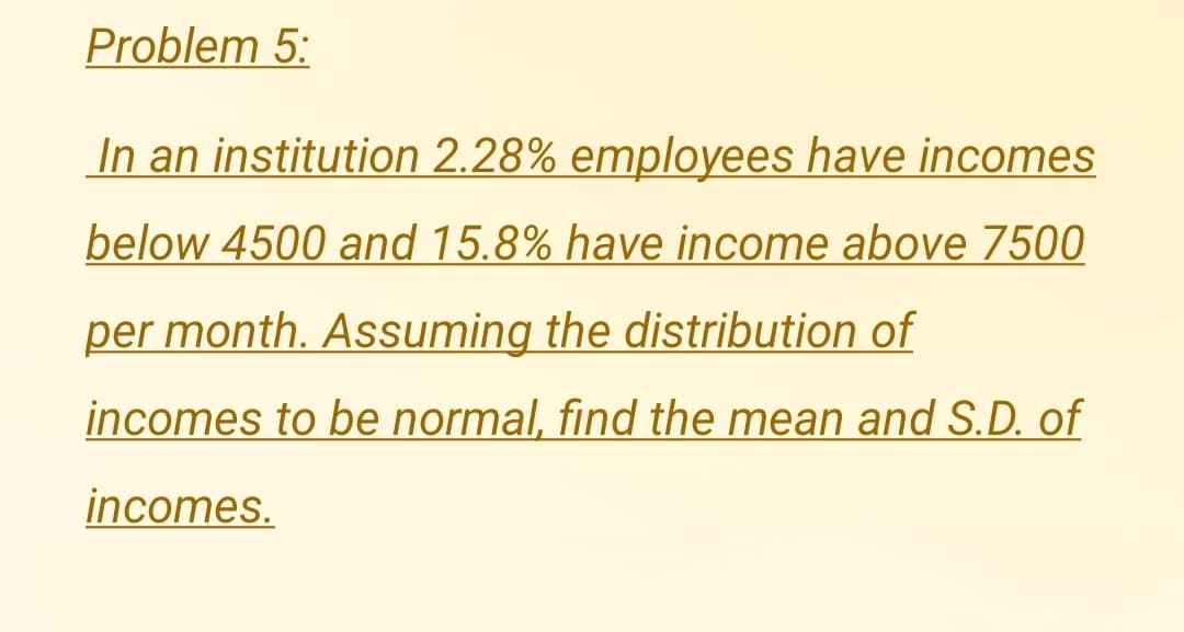 Problem 5:
In an institution 2.28% employees have incomes
below 4500 and 15.8% have income above 7500
per month. Assuming the distribution of
incomes to be normal, find the mean and S.D. of
incomes.
