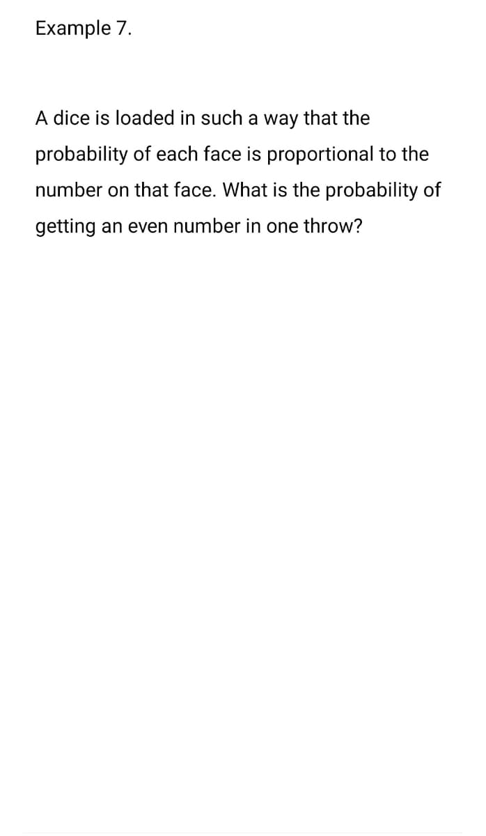 Example 7.
A dice is loaded in such a way that the
probability of each face is proportional to the
number on that face. What is the probability of
getting an even number in one throw?
