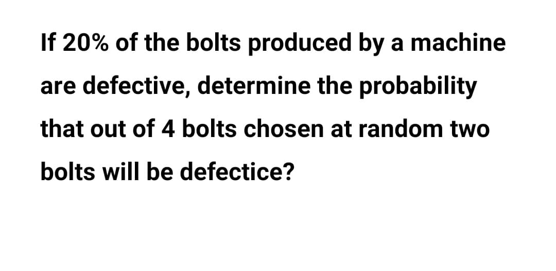 If 20% of the bolts produced by a machine
are defective, determine the probability
that out of 4 bolts chosen at random two
bolts will be defectice?
