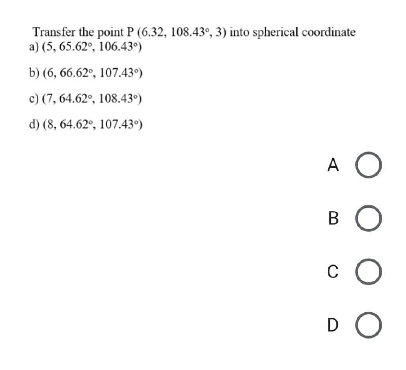 Transfer the point P (6.32, 108.43°, 3) into spherical coordinate
a) (5, 65.62°, 106.43°)
b) (6, 66.62°, 107.43°)
c) (7, 64.62°, 108.43°)
d) (8, 64.62°, 107.43°)
A O
В
c O
C
D O
