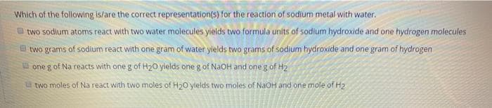 Which of the following is/are the correct representation(s) for the reaction of sodium metal with water.
two sodium atoms react with two water molecules yields two formula units of sodium hydroxide and one hydrogen molecules
two grams of sodium react with one gram of water ylelds two grams of sodium hydroxide and one gram of hydrogen
U one g of Na reacts with one g of H20 yields one g of NaOH and one g of H2
two moles of Na react with two moles of H20 ylelds two moles of NaOH and one mole of H2
