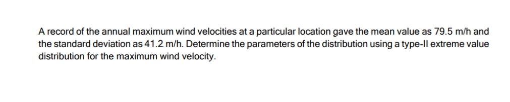 A record of the annual maximum wind velocities at a particular location gave the mean value as 79.5 m/h and
the standard deviation as 41.2 m/h. Determine the parameters of the distribution using a type-Il extreme value
distribution for the maximum wind velocity.
