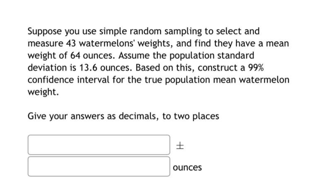 Suppose you use simple random sampling to select and
measure 43 watermelons' weights, and find they have a mean
weight of 64 ounces. Assume the population standard
deviation is 13.6 ounces. Based on this, construct a 99%
confidence interval for the true population mean watermelon
weight.
Give your answers as decimals, to two places
ounces
