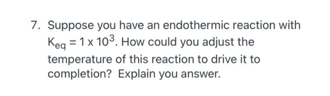 7. Suppose you have an endothermic reaction with
Keg = 1x 103. How could you adjust the
temperature of this reaction to drive it to
completion? Explain you answer.
