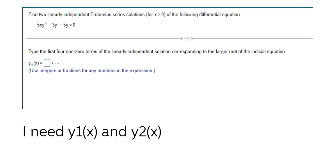 Find two linearly independent Frobenius series solutions (for x> 0) of the following differential equation.
5xy" - Зу' - 5у %3D0
Type the first four non-zero terms of the linearly independent solution corresponding to the larger root of the indicial equation.
y, (x) = D+ ..
(Use integers or fractions for any numbers in the expression.)
I need y1(x) and y2(x)
