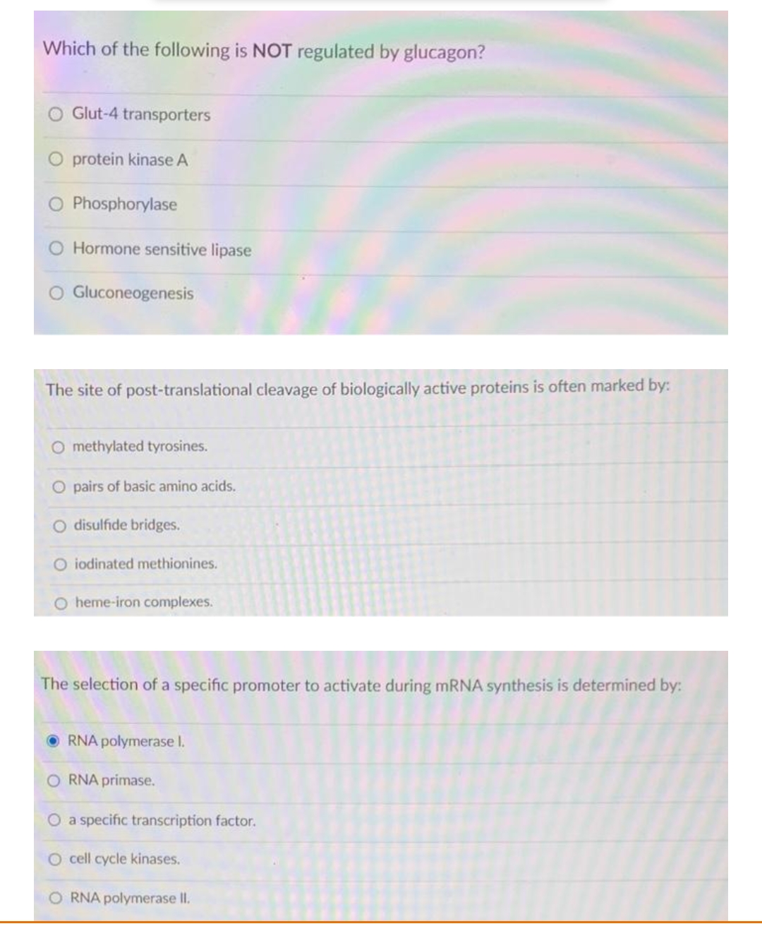 Which of the following is NOT regulated by glucagon?
Glut-4 transporters
protein kinase A
Phosphorylase
Hormone sensitive lipase
O Gluconeogenesis
The site of post-translational cleavage of biologically active proteins is often marked by:
O methylated tyrosines.
O pairs of basic amino acids.
O disulfide bridges.
O iodinated methionines.
O heme-iron complexes.
The selection of a specific promoter to activate during mRNA synthesis is determined by:
O RNA polymerase I.
O RNA primase.
O a specific transcription factor.
O cell cycle kinases.
O RNA polymerase II.
