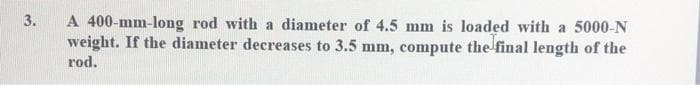 A 400-mm-long rod with a diameter of 4.5 mm is loaded with a 5000-N
weight. If the diameter decreases to 3.5 mm, compute the final length of the
3.
rod.
