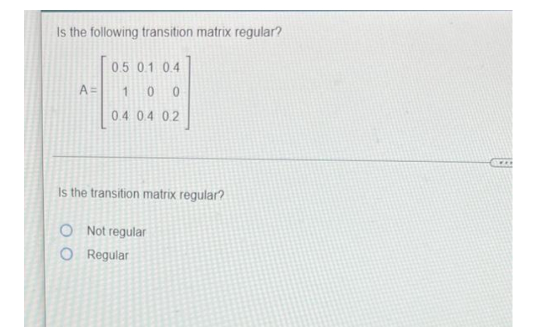 Is the following transition matrix regular?
05 01 0.4
A =
1 00
0.4 0.4 0.2
Is the transition matrix regular?
O Not regular
O Regular
