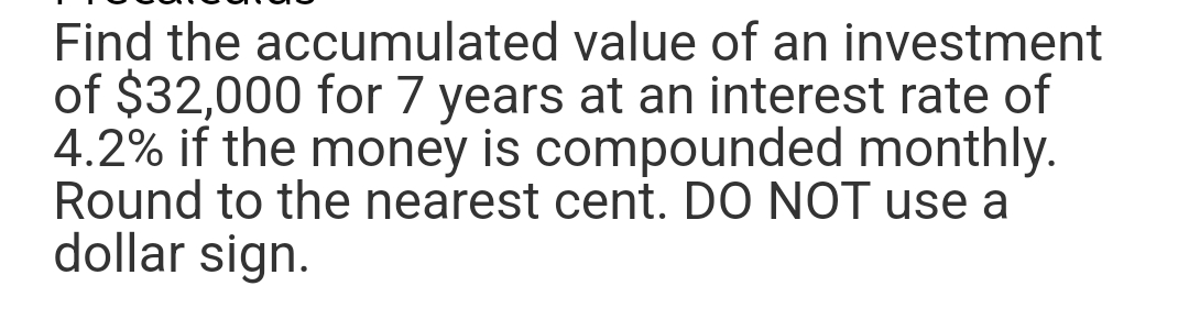 Find the accumulated value of an investment
of $32,000 for 7 years at an interest rate of
4.2% if the money is compounded monthly.
Round to the nearest cent. DO NOT use a
dollar sign.
